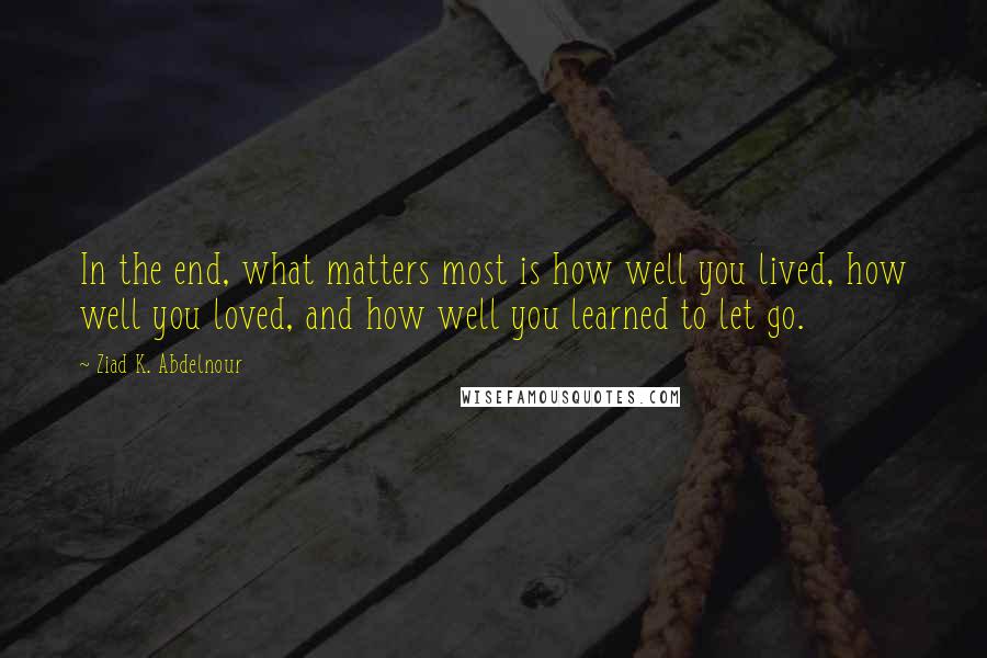 Ziad K. Abdelnour Quotes: In the end, what matters most is how well you lived, how well you loved, and how well you learned to let go.