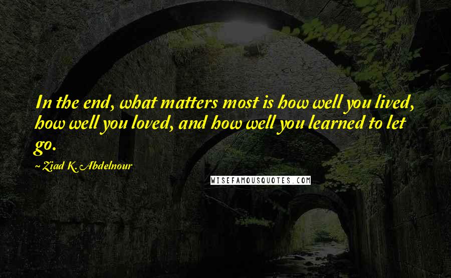 Ziad K. Abdelnour Quotes: In the end, what matters most is how well you lived, how well you loved, and how well you learned to let go.