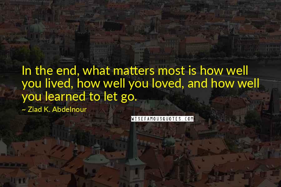 Ziad K. Abdelnour Quotes: In the end, what matters most is how well you lived, how well you loved, and how well you learned to let go.