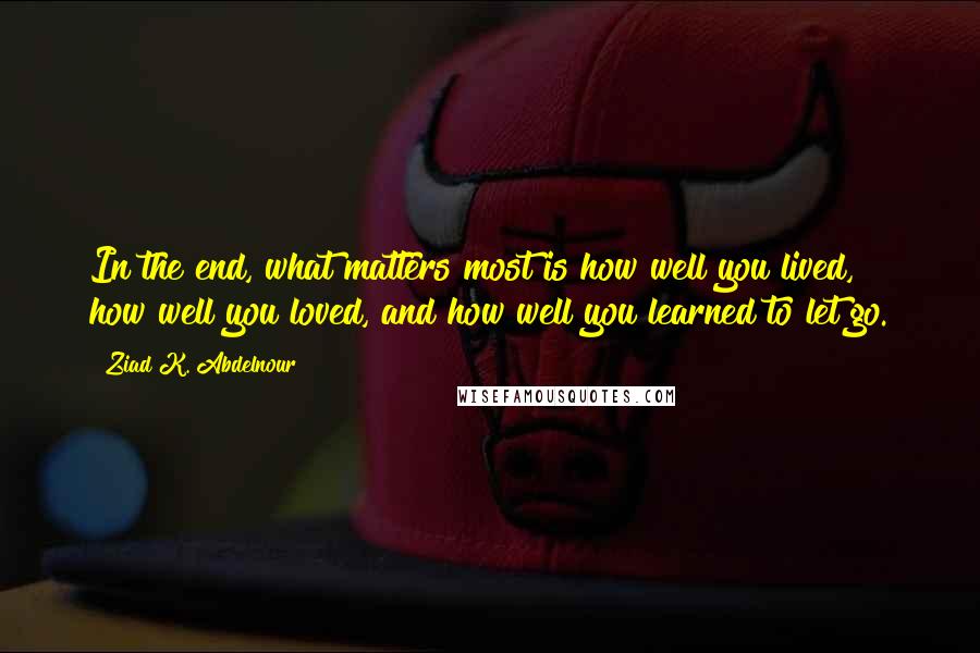 Ziad K. Abdelnour Quotes: In the end, what matters most is how well you lived, how well you loved, and how well you learned to let go.