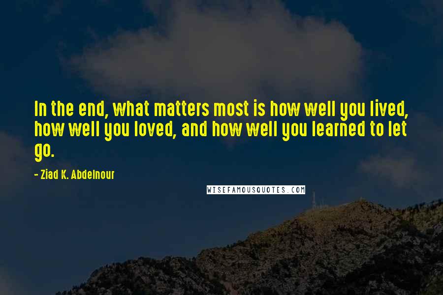 Ziad K. Abdelnour Quotes: In the end, what matters most is how well you lived, how well you loved, and how well you learned to let go.