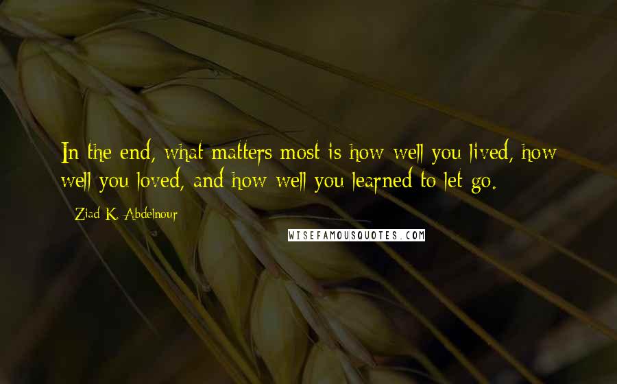 Ziad K. Abdelnour Quotes: In the end, what matters most is how well you lived, how well you loved, and how well you learned to let go.