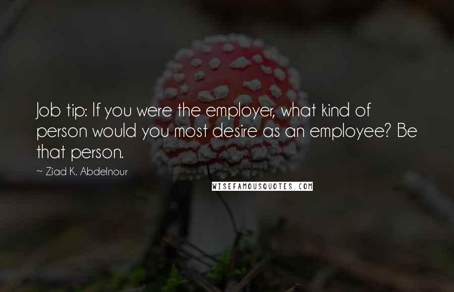 Ziad K. Abdelnour Quotes: Job tip: If you were the employer, what kind of person would you most desire as an employee? Be that person.