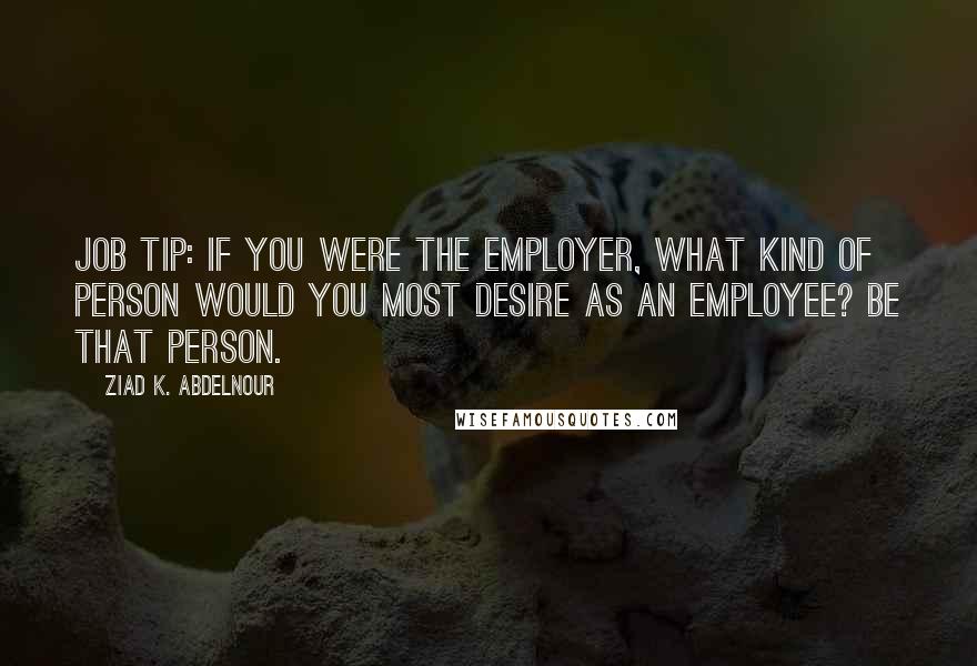 Ziad K. Abdelnour Quotes: Job tip: If you were the employer, what kind of person would you most desire as an employee? Be that person.