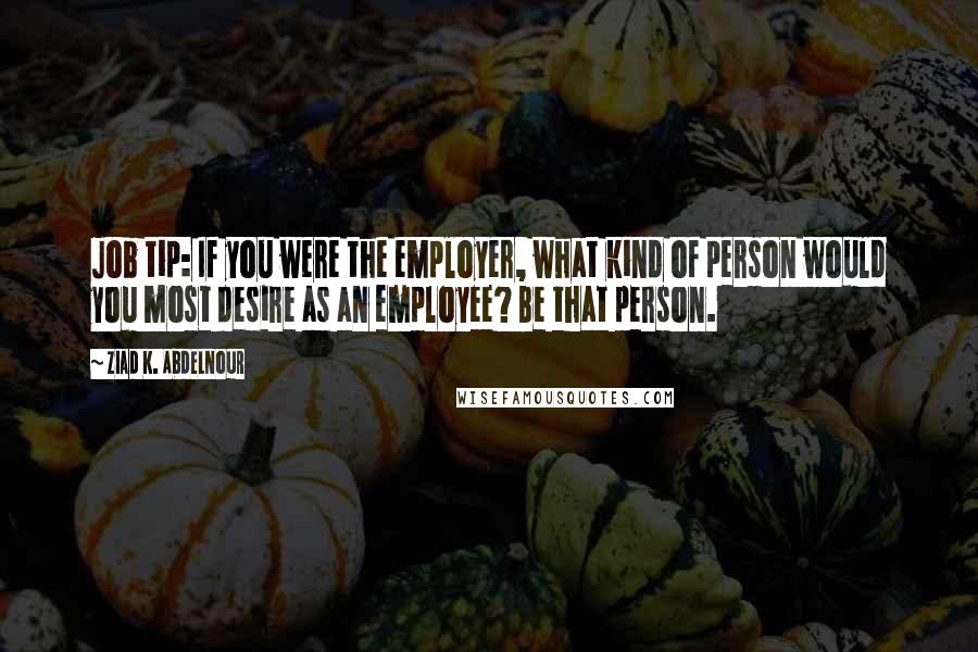 Ziad K. Abdelnour Quotes: Job tip: If you were the employer, what kind of person would you most desire as an employee? Be that person.