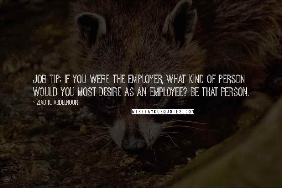 Ziad K. Abdelnour Quotes: Job tip: If you were the employer, what kind of person would you most desire as an employee? Be that person.