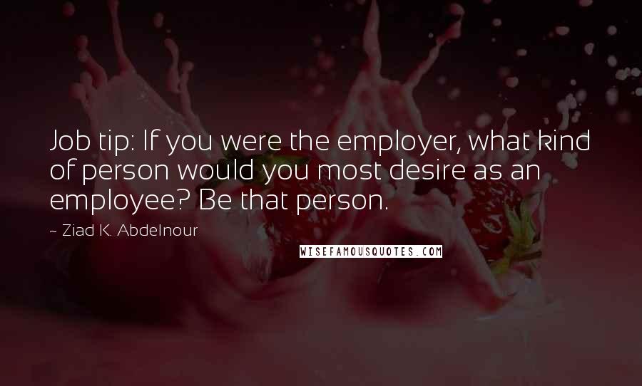 Ziad K. Abdelnour Quotes: Job tip: If you were the employer, what kind of person would you most desire as an employee? Be that person.