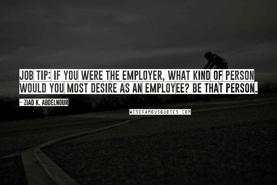 Ziad K. Abdelnour Quotes: Job tip: If you were the employer, what kind of person would you most desire as an employee? Be that person.