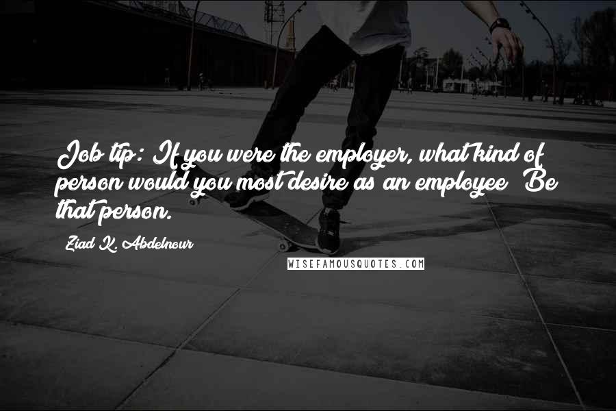 Ziad K. Abdelnour Quotes: Job tip: If you were the employer, what kind of person would you most desire as an employee? Be that person.