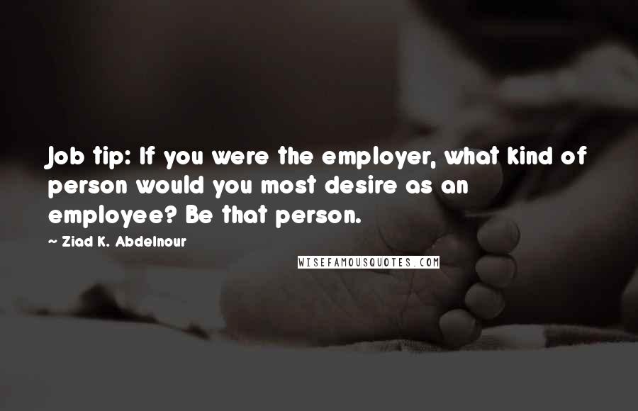 Ziad K. Abdelnour Quotes: Job tip: If you were the employer, what kind of person would you most desire as an employee? Be that person.