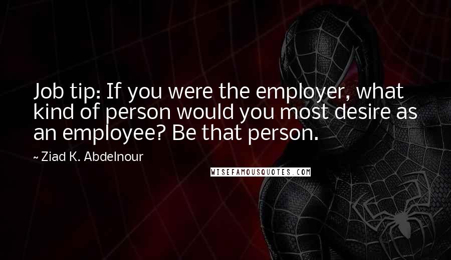 Ziad K. Abdelnour Quotes: Job tip: If you were the employer, what kind of person would you most desire as an employee? Be that person.