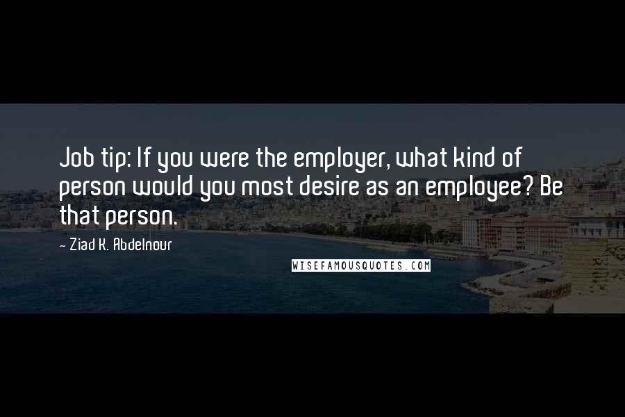 Ziad K. Abdelnour Quotes: Job tip: If you were the employer, what kind of person would you most desire as an employee? Be that person.