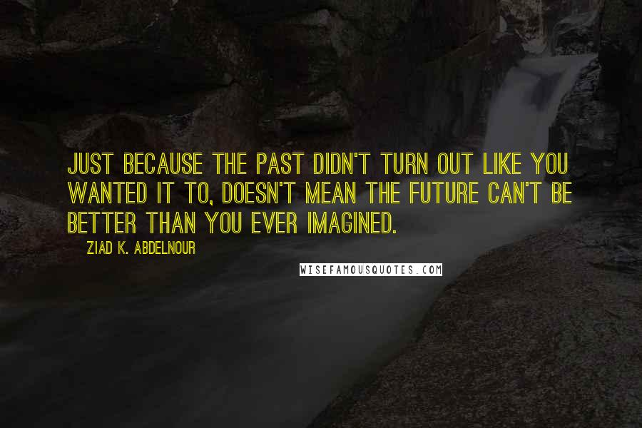 Ziad K. Abdelnour Quotes: Just because the past didn't turn out like you wanted it to, doesn't mean the future can't be better than you ever imagined.