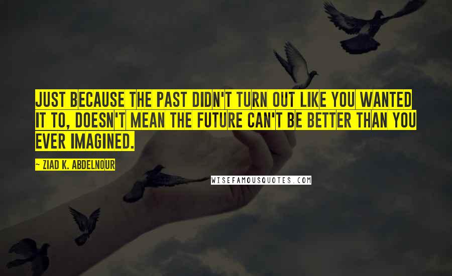 Ziad K. Abdelnour Quotes: Just because the past didn't turn out like you wanted it to, doesn't mean the future can't be better than you ever imagined.