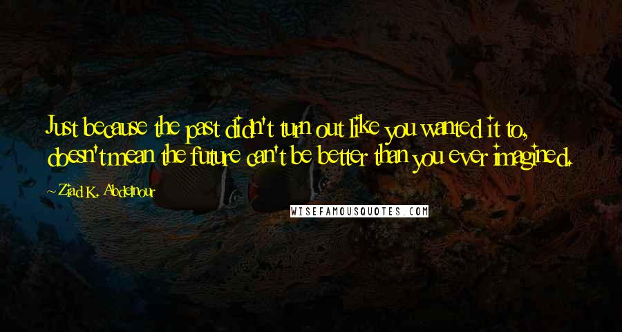 Ziad K. Abdelnour Quotes: Just because the past didn't turn out like you wanted it to, doesn't mean the future can't be better than you ever imagined.