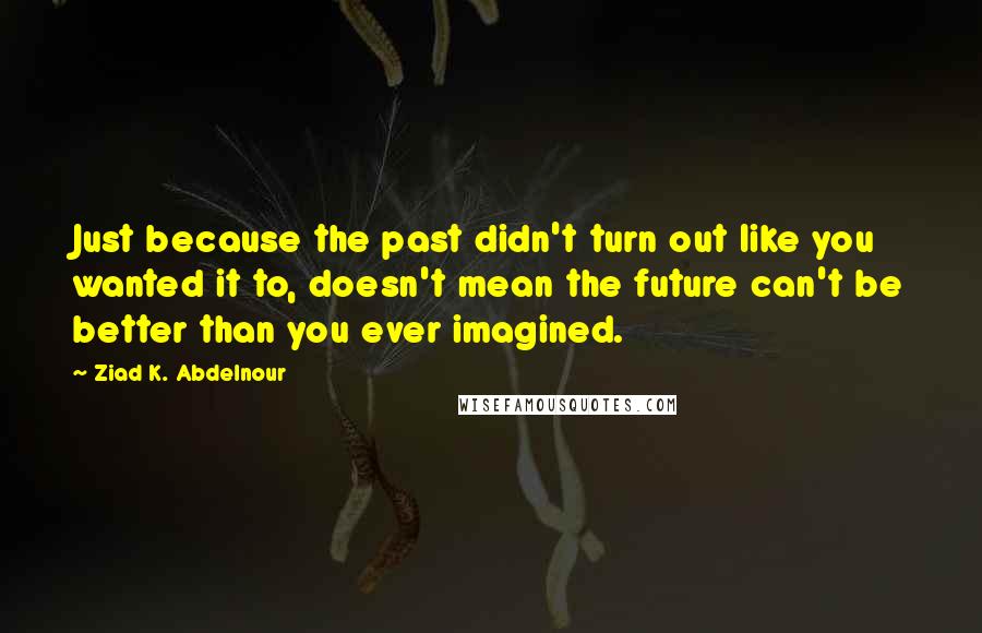 Ziad K. Abdelnour Quotes: Just because the past didn't turn out like you wanted it to, doesn't mean the future can't be better than you ever imagined.