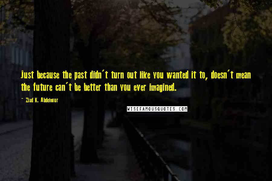Ziad K. Abdelnour Quotes: Just because the past didn't turn out like you wanted it to, doesn't mean the future can't be better than you ever imagined.