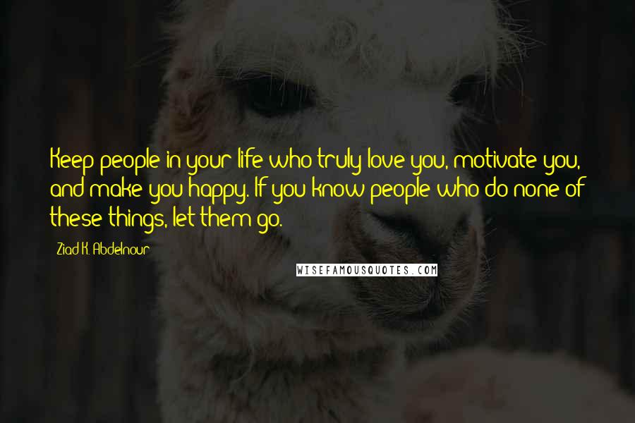 Ziad K. Abdelnour Quotes: Keep people in your life who truly love you, motivate you, and make you happy. If you know people who do none of these things, let them go.