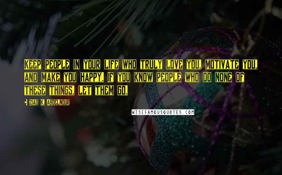 Ziad K. Abdelnour Quotes: Keep people in your life who truly love you, motivate you, and make you happy. If you know people who do none of these things, let them go.