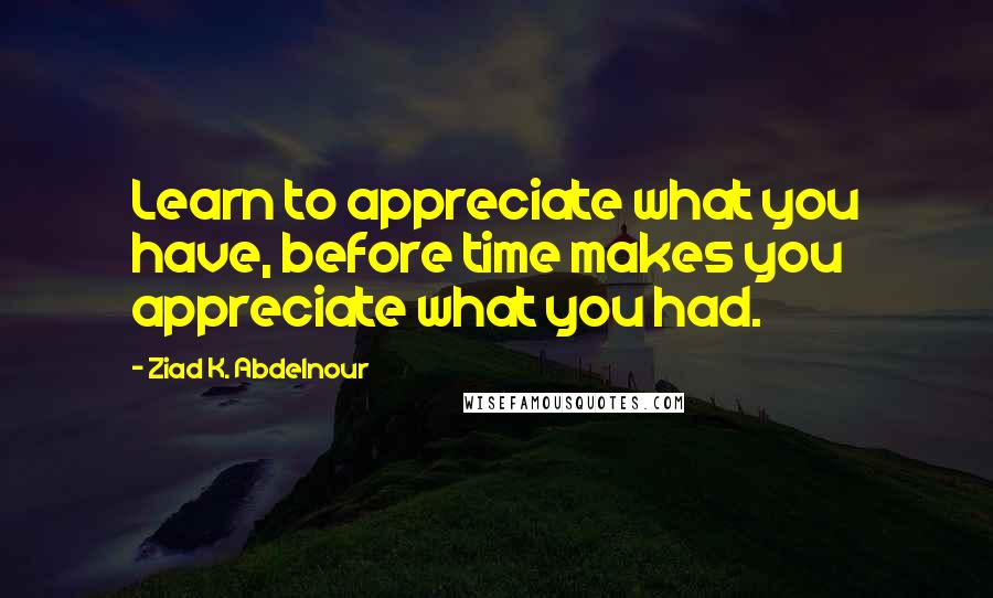 Ziad K. Abdelnour Quotes: Learn to appreciate what you have, before time makes you appreciate what you had.