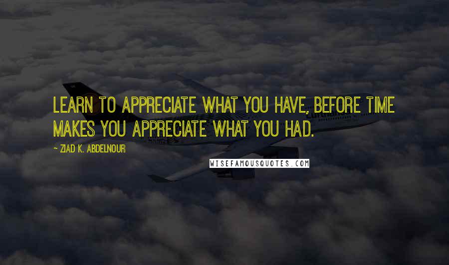 Ziad K. Abdelnour Quotes: Learn to appreciate what you have, before time makes you appreciate what you had.