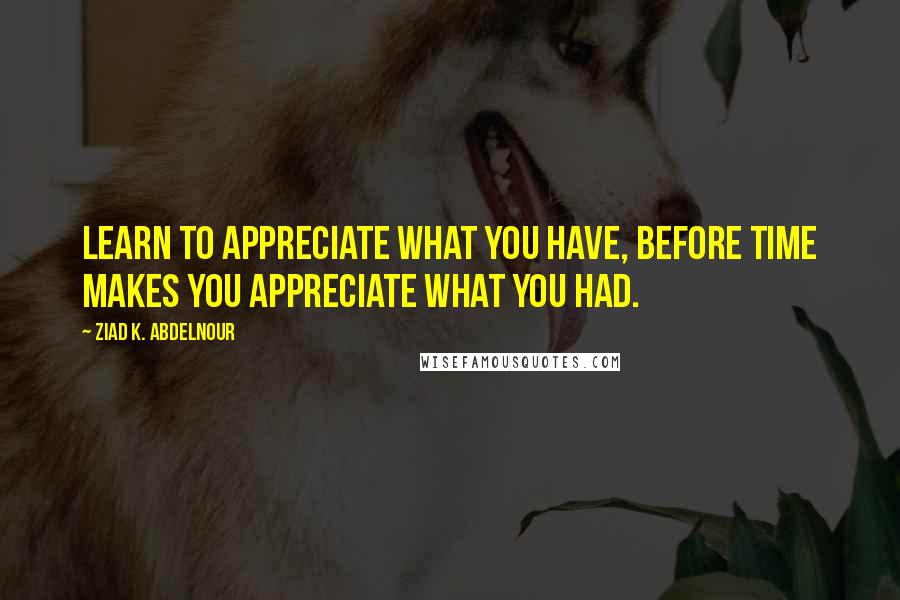 Ziad K. Abdelnour Quotes: Learn to appreciate what you have, before time makes you appreciate what you had.