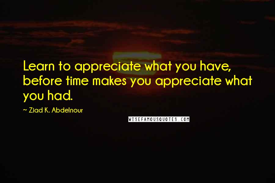 Ziad K. Abdelnour Quotes: Learn to appreciate what you have, before time makes you appreciate what you had.