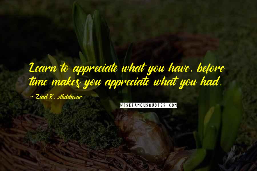 Ziad K. Abdelnour Quotes: Learn to appreciate what you have, before time makes you appreciate what you had.