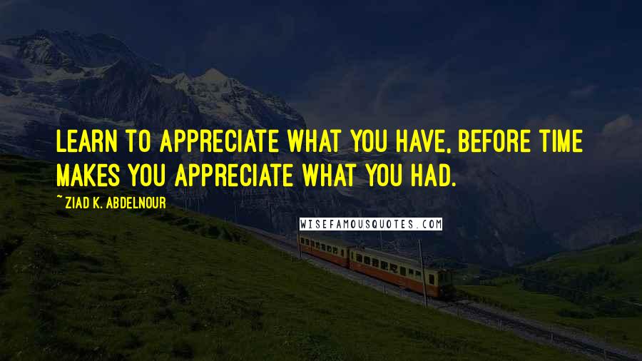 Ziad K. Abdelnour Quotes: Learn to appreciate what you have, before time makes you appreciate what you had.