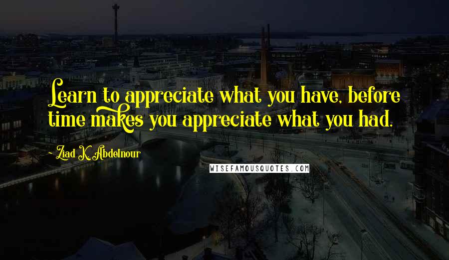 Ziad K. Abdelnour Quotes: Learn to appreciate what you have, before time makes you appreciate what you had.