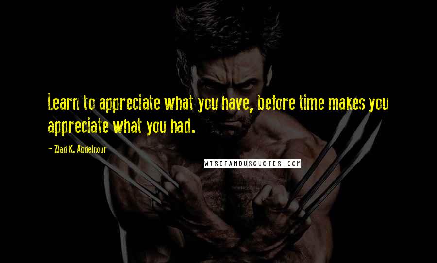 Ziad K. Abdelnour Quotes: Learn to appreciate what you have, before time makes you appreciate what you had.
