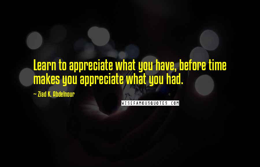 Ziad K. Abdelnour Quotes: Learn to appreciate what you have, before time makes you appreciate what you had.