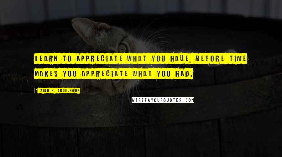 Ziad K. Abdelnour Quotes: Learn to appreciate what you have, before time makes you appreciate what you had.