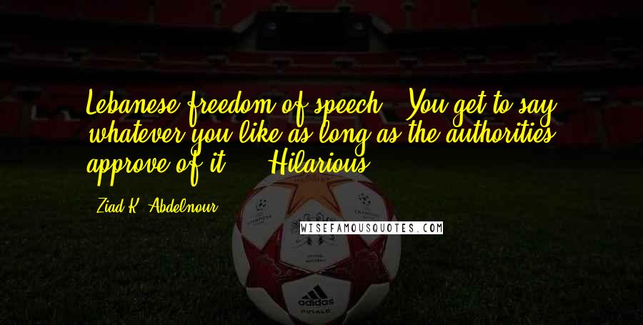 Ziad K. Abdelnour Quotes: Lebanese freedom of speech : You get to say whatever you like as long as the authorities approve of it ... Hilarious.