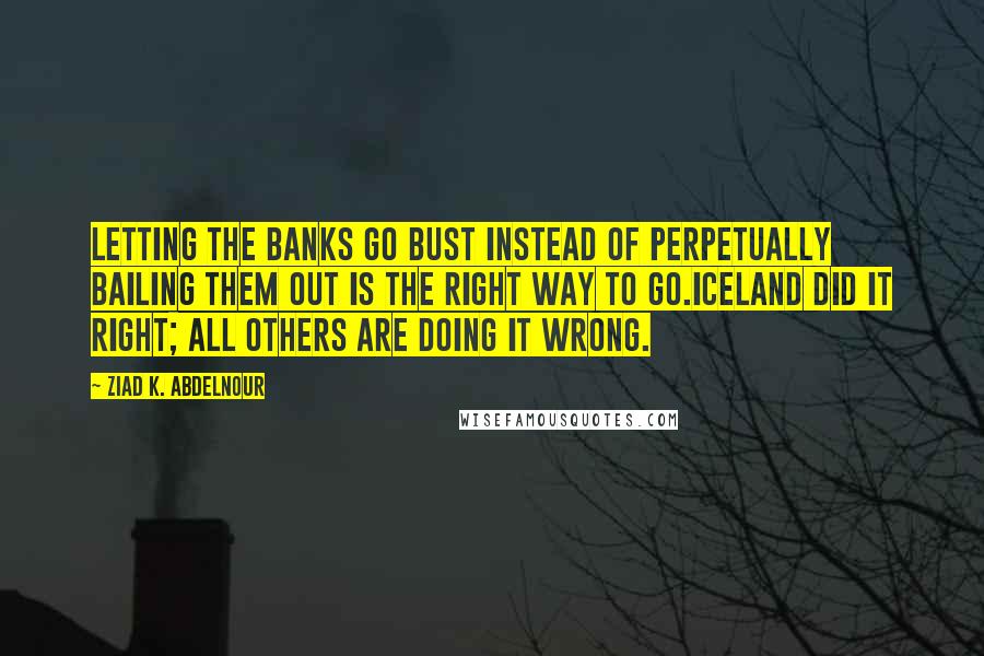 Ziad K. Abdelnour Quotes: Letting the banks go bust instead of perpetually bailing them out is the right way to go.Iceland Did It Right; All others are doing it wrong.