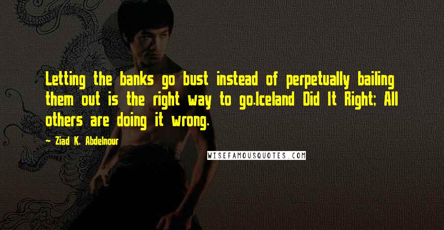 Ziad K. Abdelnour Quotes: Letting the banks go bust instead of perpetually bailing them out is the right way to go.Iceland Did It Right; All others are doing it wrong.