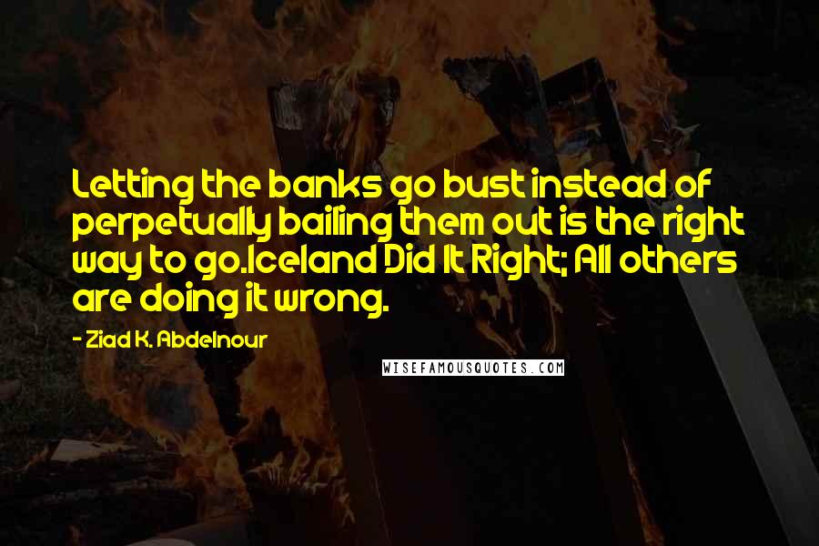 Ziad K. Abdelnour Quotes: Letting the banks go bust instead of perpetually bailing them out is the right way to go.Iceland Did It Right; All others are doing it wrong.