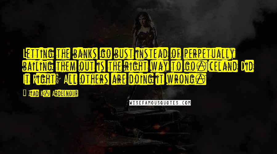 Ziad K. Abdelnour Quotes: Letting the banks go bust instead of perpetually bailing them out is the right way to go.Iceland Did It Right; All others are doing it wrong.