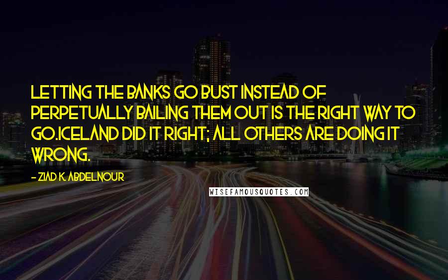 Ziad K. Abdelnour Quotes: Letting the banks go bust instead of perpetually bailing them out is the right way to go.Iceland Did It Right; All others are doing it wrong.