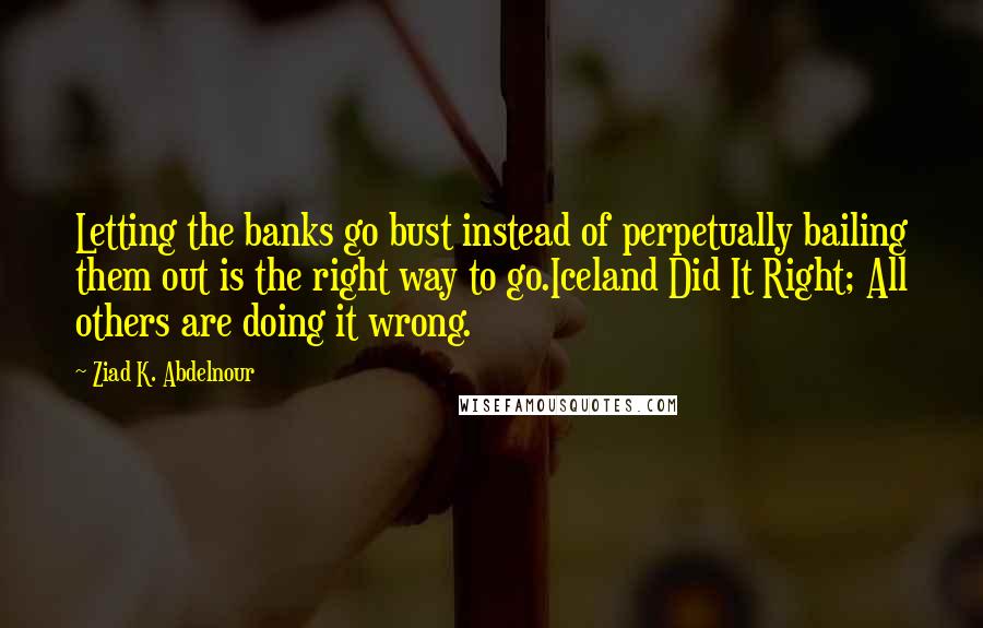 Ziad K. Abdelnour Quotes: Letting the banks go bust instead of perpetually bailing them out is the right way to go.Iceland Did It Right; All others are doing it wrong.