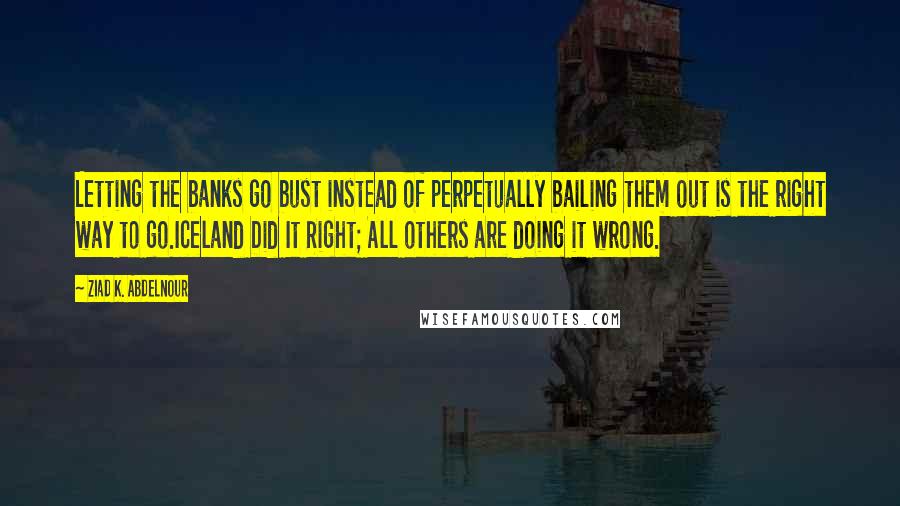 Ziad K. Abdelnour Quotes: Letting the banks go bust instead of perpetually bailing them out is the right way to go.Iceland Did It Right; All others are doing it wrong.