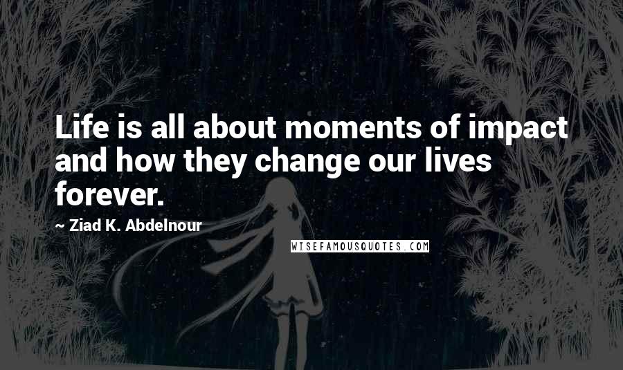 Ziad K. Abdelnour Quotes: Life is all about moments of impact and how they change our lives forever.