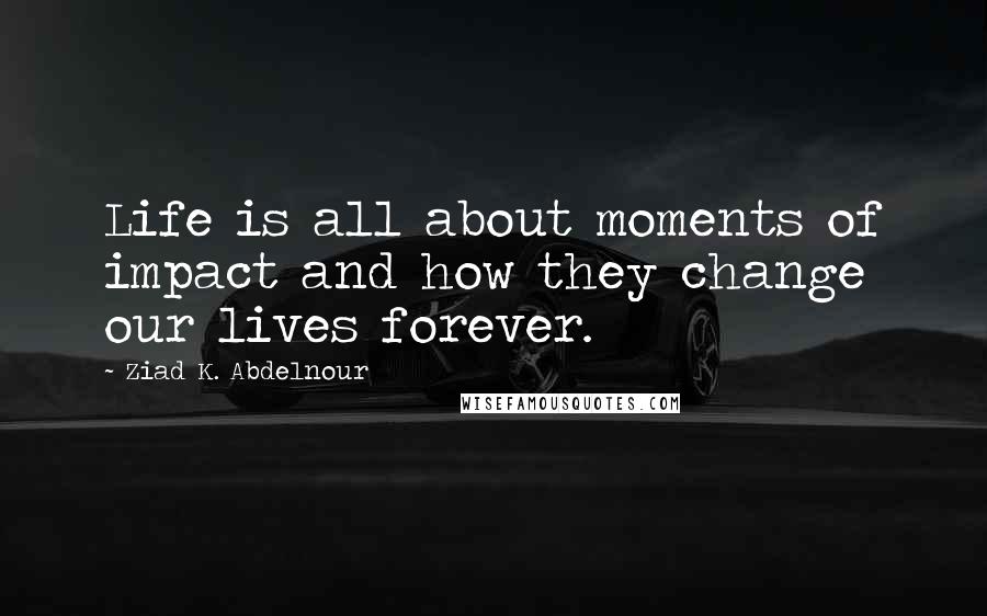 Ziad K. Abdelnour Quotes: Life is all about moments of impact and how they change our lives forever.