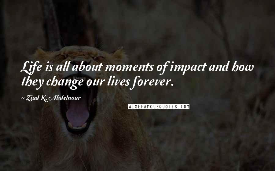 Ziad K. Abdelnour Quotes: Life is all about moments of impact and how they change our lives forever.
