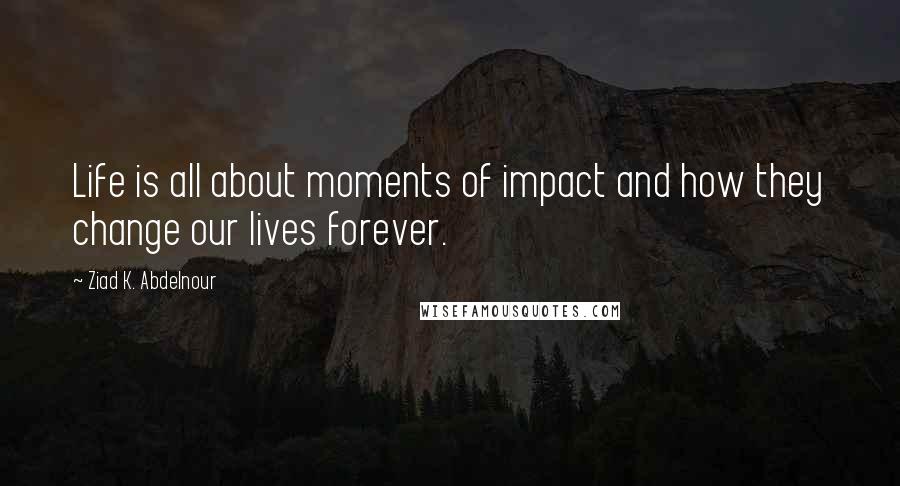 Ziad K. Abdelnour Quotes: Life is all about moments of impact and how they change our lives forever.