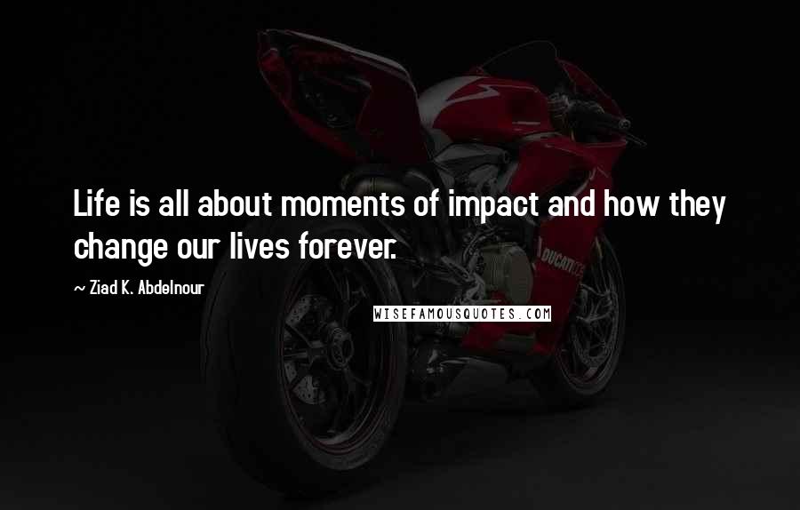 Ziad K. Abdelnour Quotes: Life is all about moments of impact and how they change our lives forever.