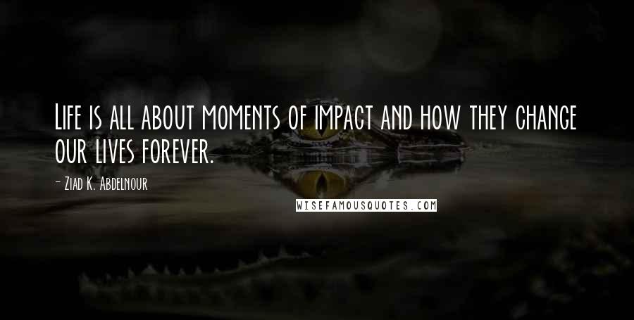 Ziad K. Abdelnour Quotes: Life is all about moments of impact and how they change our lives forever.