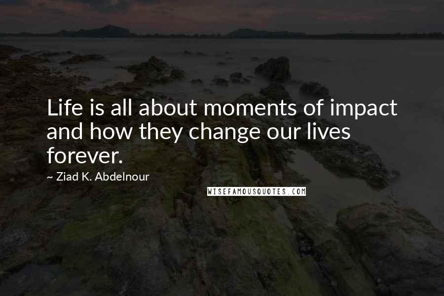 Ziad K. Abdelnour Quotes: Life is all about moments of impact and how they change our lives forever.