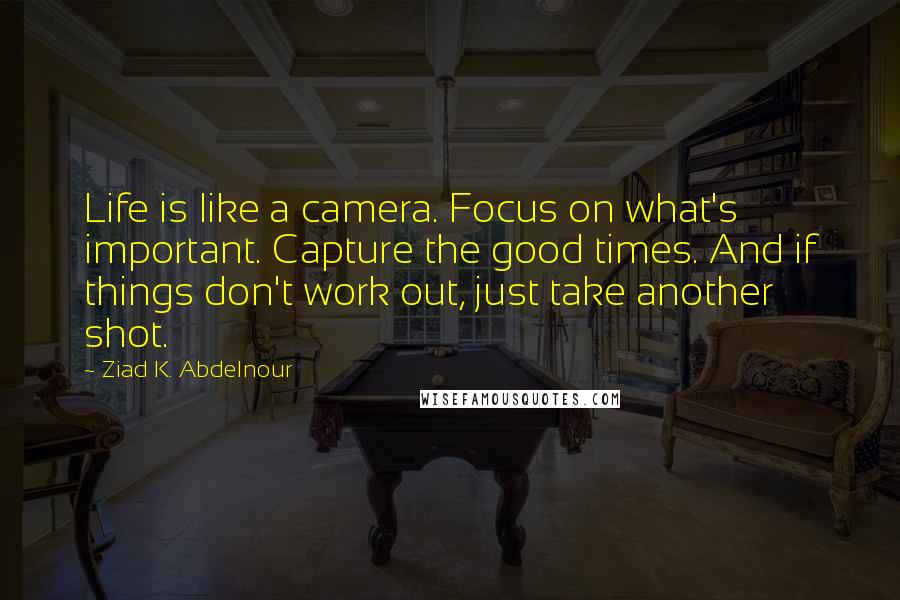 Ziad K. Abdelnour Quotes: Life is like a camera. Focus on what's important. Capture the good times. And if things don't work out, just take another shot.