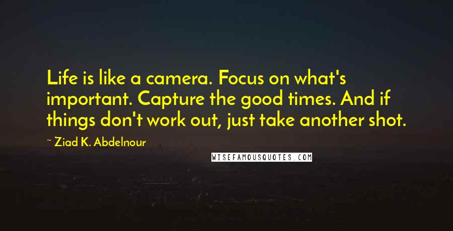Ziad K. Abdelnour Quotes: Life is like a camera. Focus on what's important. Capture the good times. And if things don't work out, just take another shot.